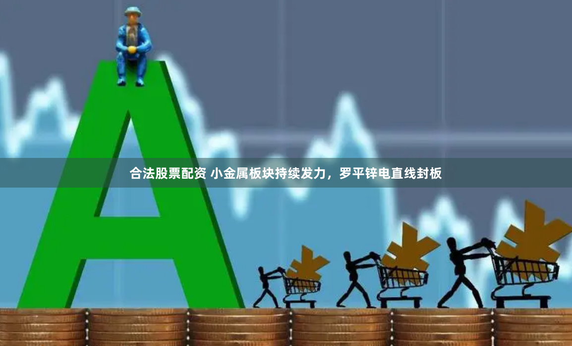 合法股票配资 小金属板块持续发力，罗平锌电直线封板